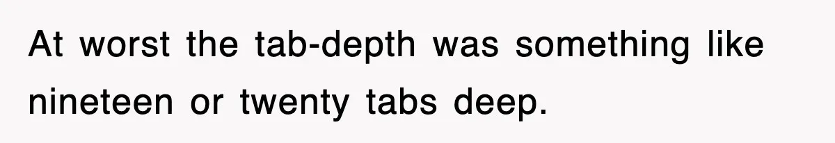 At worst the tab-depth was something like nineteen or twenty tabs deep.
