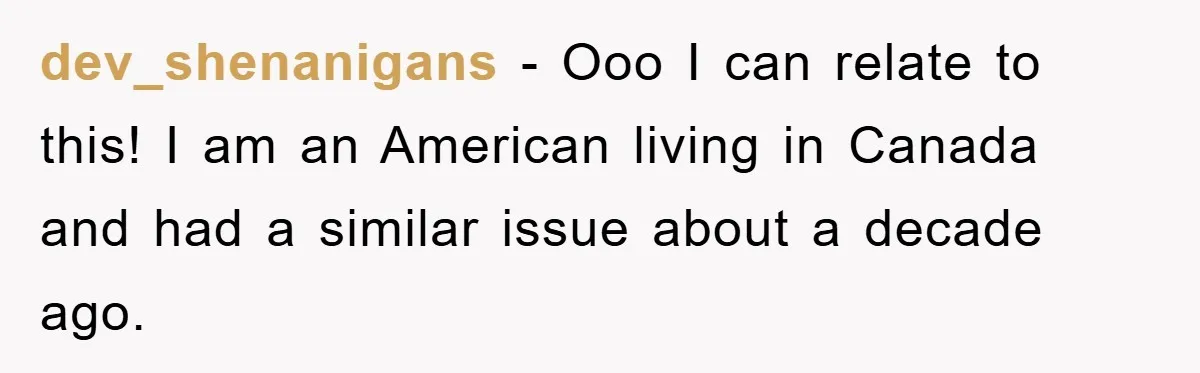 dev_shenanigans − Ooo I can relate to this! I am an American living in Canada and had a similar issue about a decade ago.