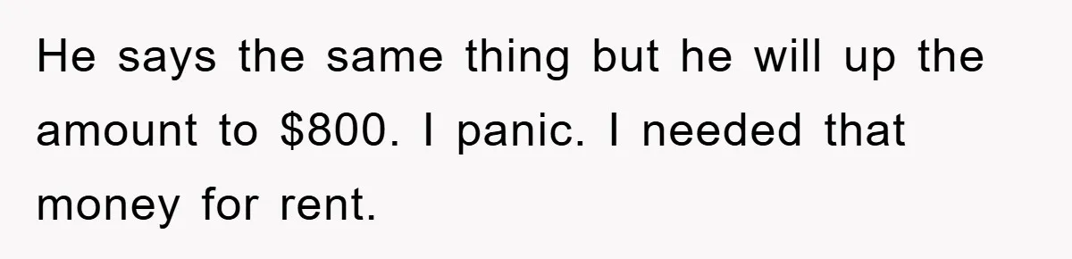 He says the same thing but he will up the amount to $800. I panic. I needed that money for rent.