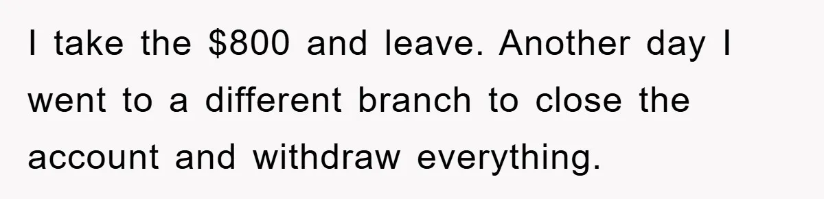 I take the $800 and leave. Another day I went to a different branch to close the account and withdraw everything.
