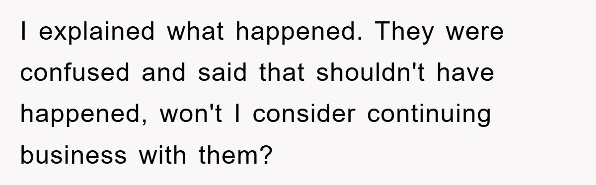 I explained what happened. They were confused and said that shouldn't have happened, won't I consider continuing business with them?