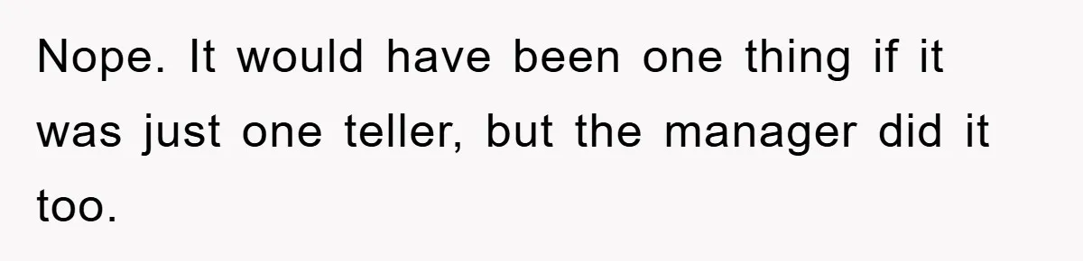 Nope. It would have been one thing if it was just one teller, but the manager did it too.