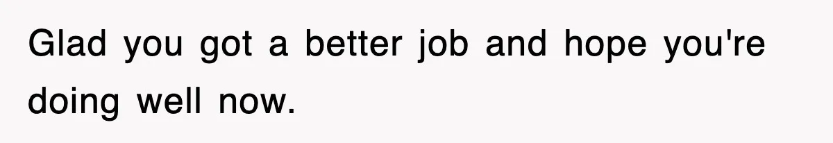 Glad you got a better job and hope you're doing well now.