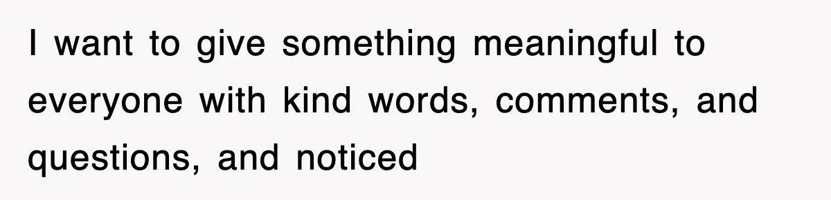 I want to give something meaningful to everyone with kind words, comments, and questions, and noticed