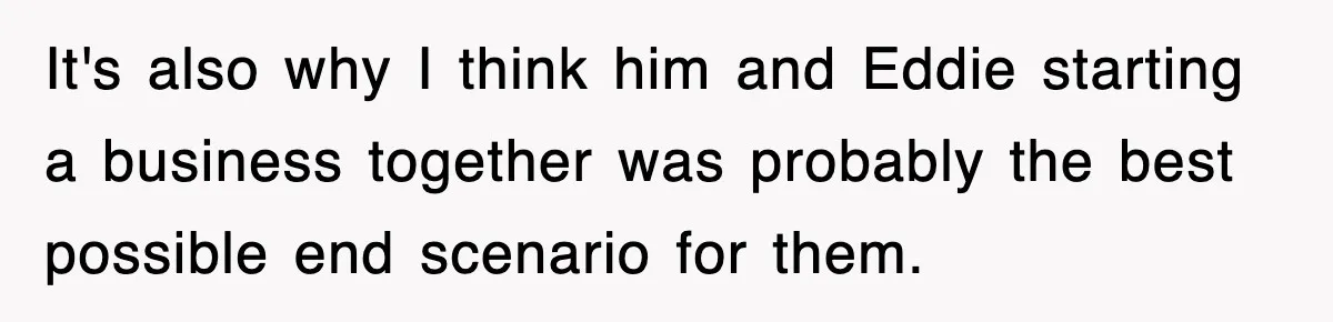 It's also why I think him and Eddie starting a business together was probably the best possible end scenario for them.