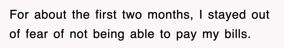 For about the first two months, I stayed out of fear of not being able to pay my bills.