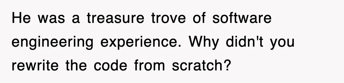 He was a treasure trove of software engineering experience. Why didn't you rewrite the code from scratch?