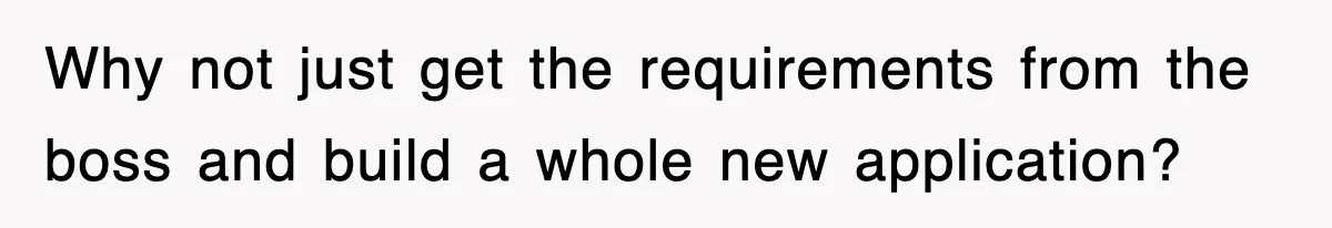 Why not just get the requirements from the boss and build a whole new application?