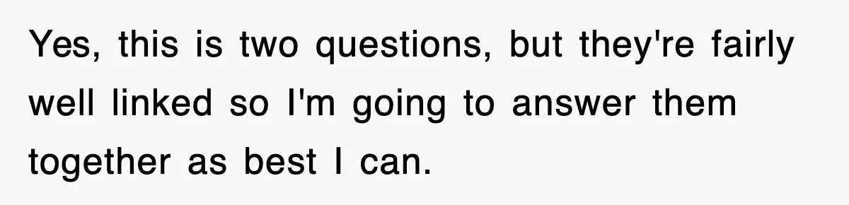 Yes, this is two questions, but they're fairly well linked so I'm going to answer them together as best I can.