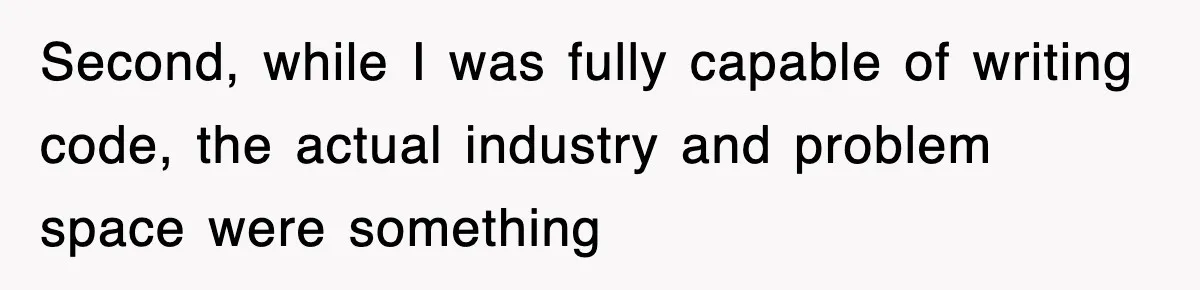 Second, while I was fully capable of writing code, the actual industry and problem space were something