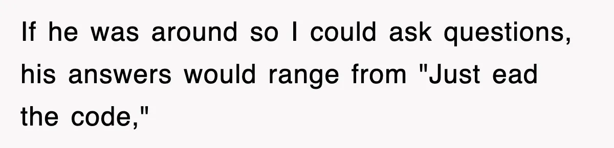 If he was around so I could ask questions, his answers would range from "Just ead the code,"
