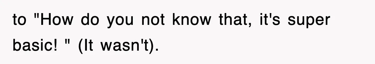 to "How do you not know that, it's super basic! " (It wasn't).