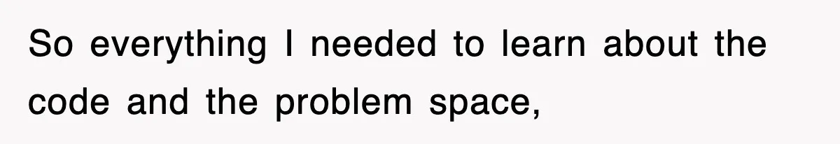 So everything I needed to learn about the code and the problem space,