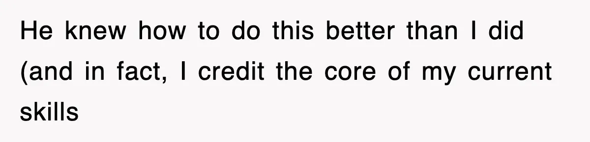 He knew how to do this better than I did (and in fact, I credit the core of my current skills