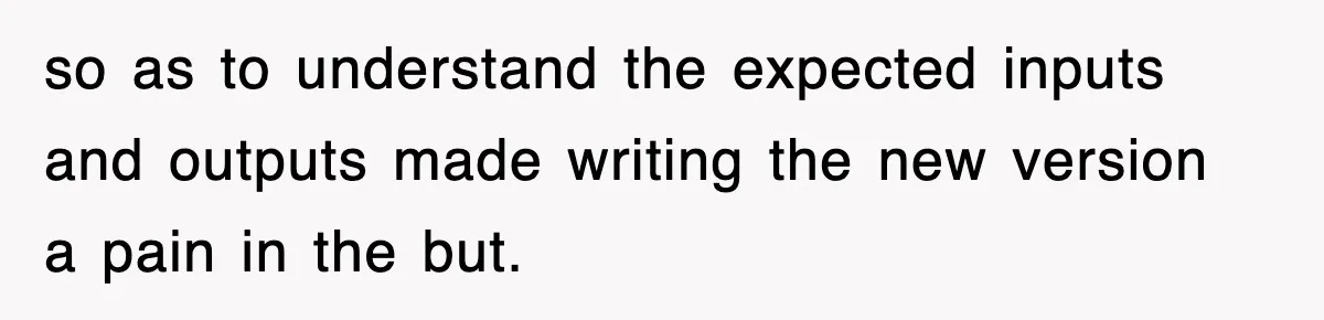 so as to understand the expected inputs and outputs made writing the new version a pain in the but.