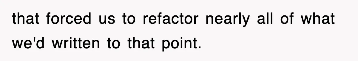 that forced us to refactor nearly all of what we'd written to that point.