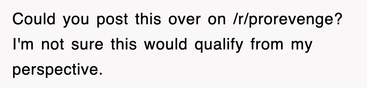 Could you post this over on /r/prorevenge? I'm not sure this would qualify from my perspective.