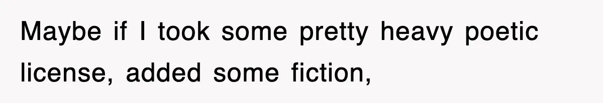 Maybe if I took some pretty heavy poetic license, added some fiction,