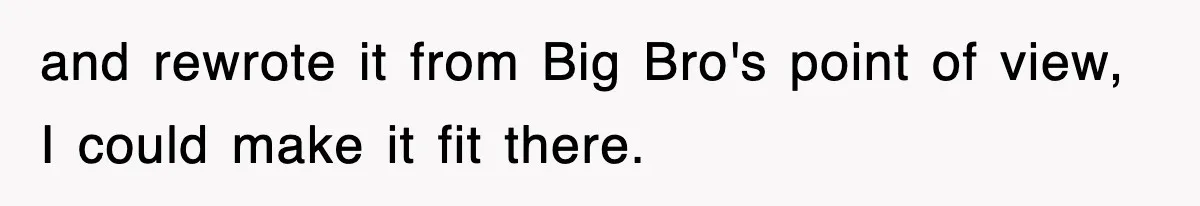 and rewrote it from Big Bro's point of view, I could make it fit there.