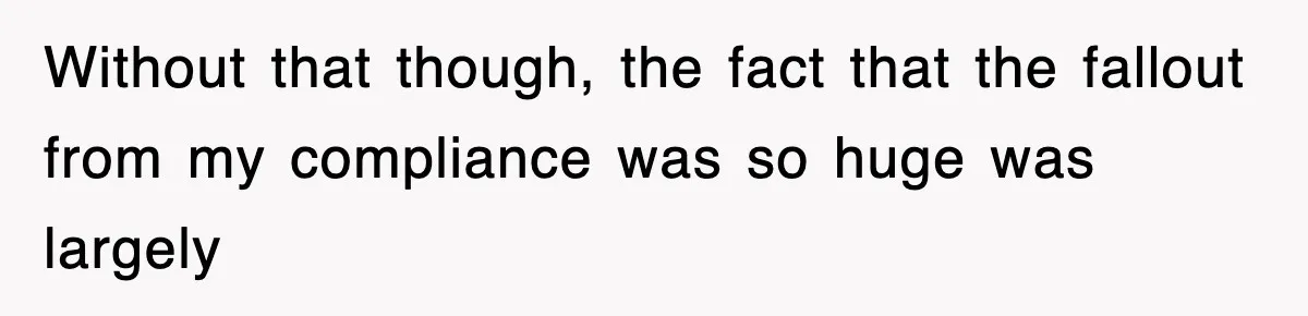 Without that though, the fact that the fallout from my compliance was so huge was largely