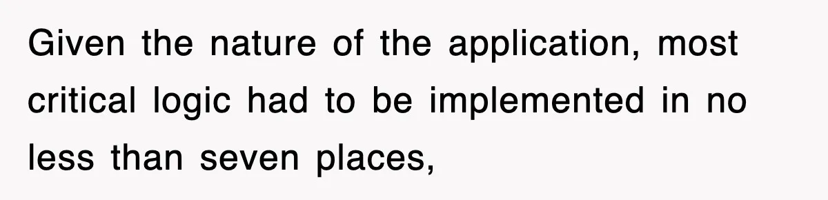 Given the nature of the application, most critical logic had to be implemented in no less than seven places,