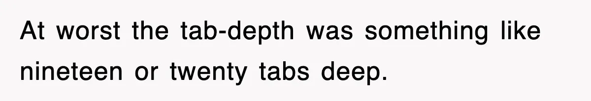 At worst the tab-depth was something like nineteen or twenty tabs deep.