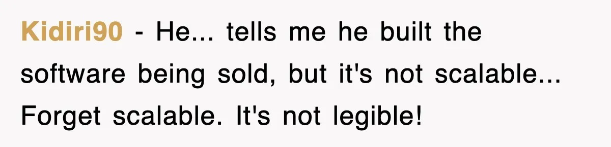 Kidiri90 − He... tells me he built the software being sold, but it's not scalable... Forget scalable. It's not legible!