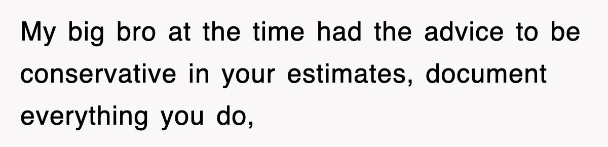 My big bro at the time had the advice to be conservative in your estimates, document everything you do,