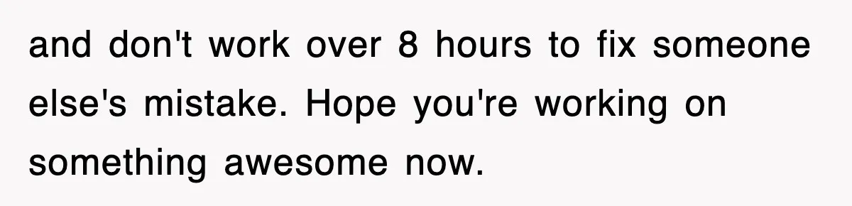 and don't work over 8 hours to fix someone else's mistake. Hope you're working on something awesome now.