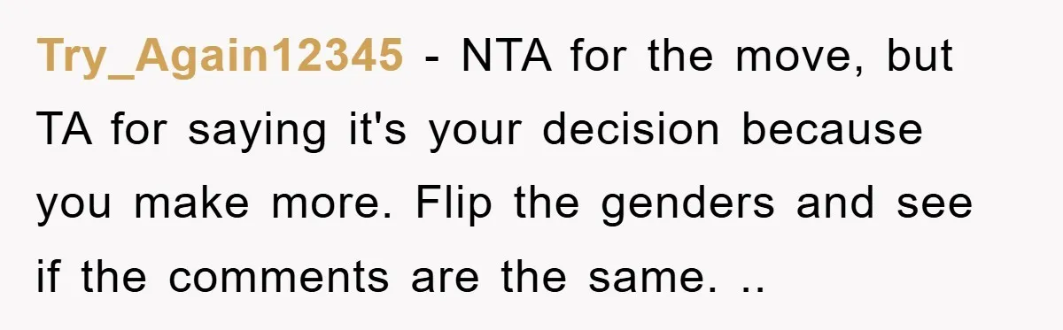 Try_Again12345 - NTA for the move, but TA for saying it's your decision because you make more. Flip the genders and see if the comments are the same. ..