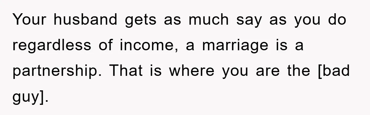 Your husband gets as much say as you do regardless of income, a marriage is a partnership. That is where you are the [bad guy].