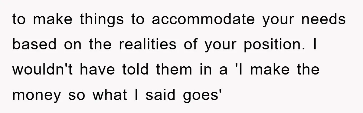 to make things to accommodate your needs based on the realities of your position. I wouldn't have told them in a 'I make the money so what I said goes'