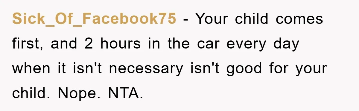 Sick_Of_Facebook75 - Your child comes first, and 2 hours in the car every day when it isn't necessary isn't good for your child. Nope. NTA.