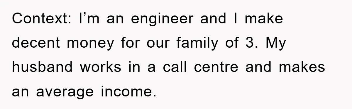 Context: I’m an engineer and I make decent money for our family of 3. My husband works in a call centre and makes an average income.