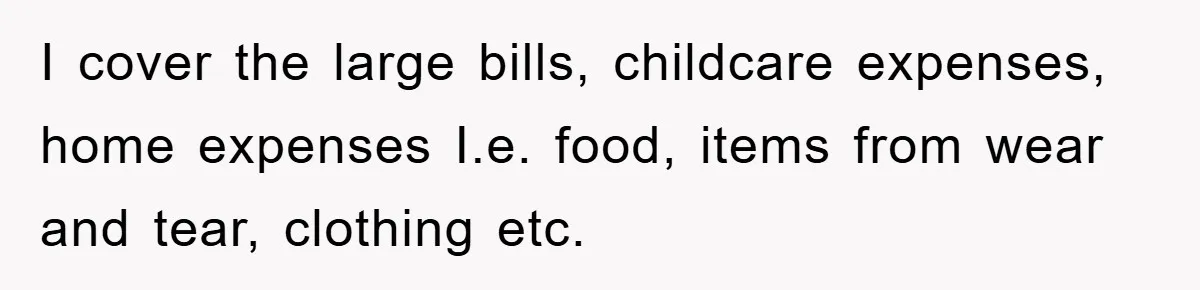 I cover the large bills, childcare expenses, home expenses I.e. food, items from wear and tear, clothing etc.