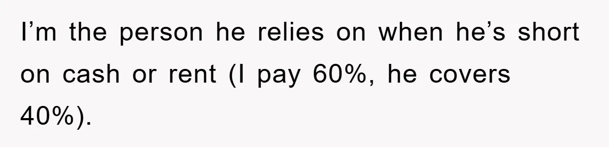 I’m the person he relies on when he’s short on cash or rent (I pay 60%, he covers 40%).