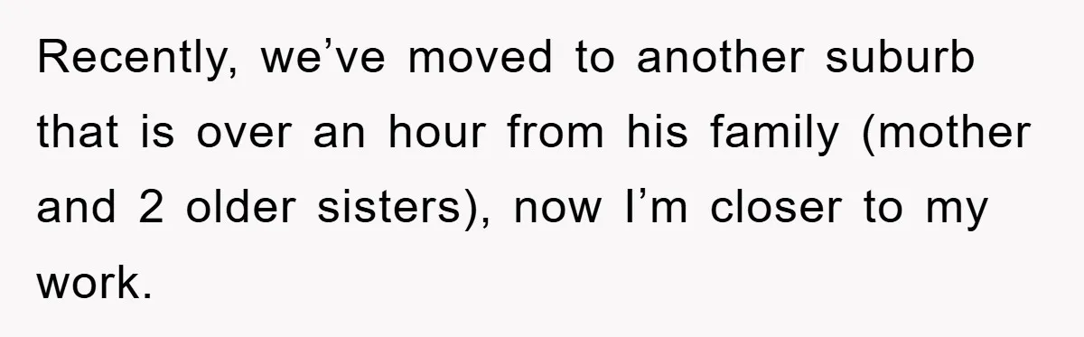 Recently, we’ve moved to another suburb that is over an hour from his family (mother and 2 older sisters), now I’m closer to my work.