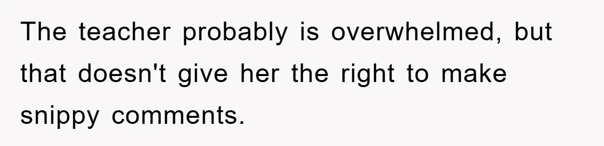 The teacher probably is overwhelmed, but that doesn't give her the right to make snippy comments.