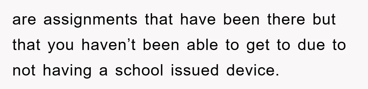 are assignments that have been there but that you haven’t been able to get to due to not having a school issued device.