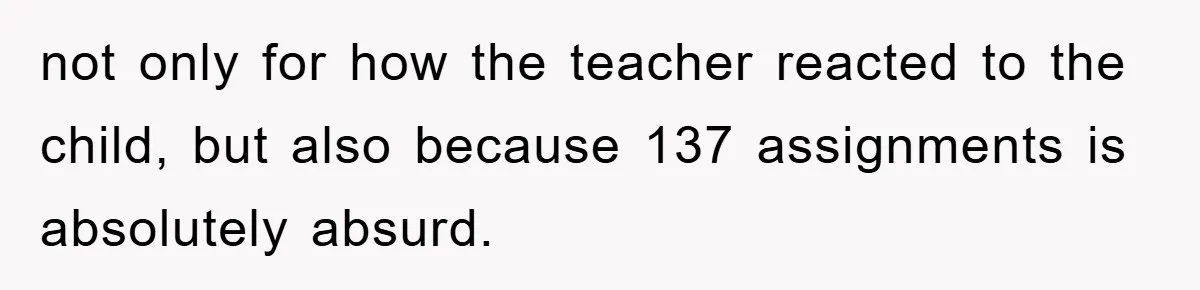 not only for how the teacher reacted to the child, but also because 137 assignments is absolutely absurd.