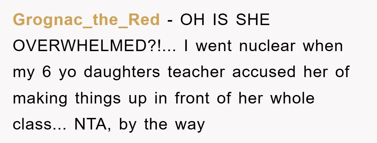 Grognac_the_Red - OH IS SHE OVERWHELMED?!... I went nuclear when my 6 yo daughters teacher accused her of making things up in front of her whole class... NTA, by the...