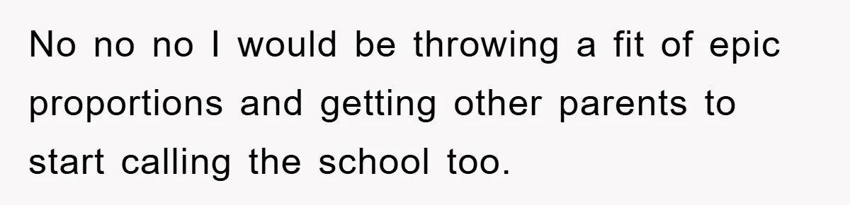 No no no I would be throwing a fit of epic proportions and getting other parents to start calling the school too.