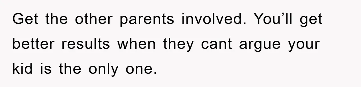 Get the other parents involved. You’ll get better results when they cant argue your kid is the only one.
