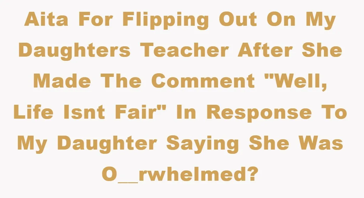 AITA for flipping out on my daughters teacher after she made the comment "Well, life isnt fair" in response to my daughter saying she was o__rwhelmed?