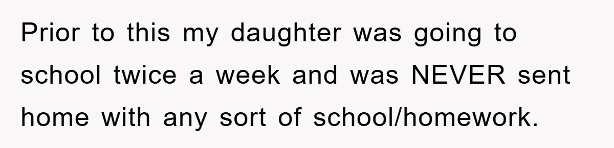 Prior to this my daughter was going to school twice a week and was NEVER sent home with any sort of school/homework.
