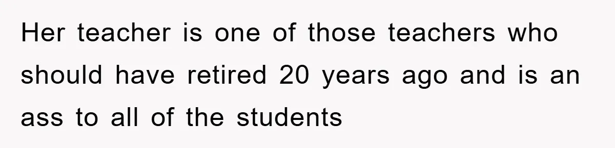 Her teacher is one of those teachers who should have retired 20 years ago and is an ass to all of the students