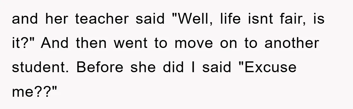 and her teacher said "Well, life isnt fair, is it?" And then went to move on to another student. Before she did I said "Excuse me??"