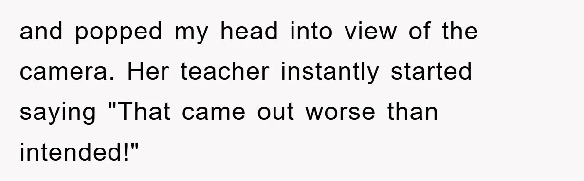and popped my head into view of the camera. Her teacher instantly started saying "That came out worse than intended!"