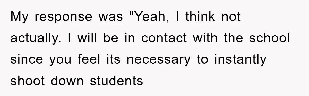 My response was "Yeah, I think not actually. I will be in contact with the school since you feel its necessary to instantly shoot down students