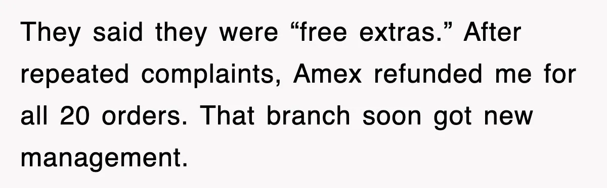 They said they were “free extras.” After repeated complaints, Amex refunded me for all 20 orders. That branch soon got new management.